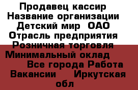 Продавец-кассир › Название организации ­ Детский мир, ОАО › Отрасль предприятия ­ Розничная торговля › Минимальный оклад ­ 25 000 - Все города Работа » Вакансии   . Иркутская обл.